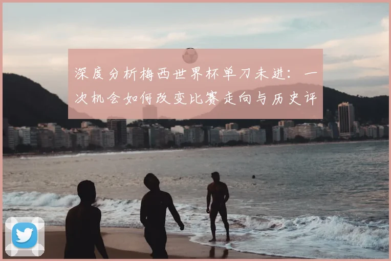深度分析梅西世界杯单刀未进：一次机会如何改变比赛走向与历史评价