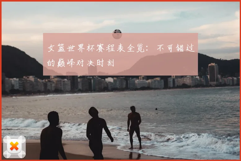 女篮世界杯赛程表全览:不可错过的巅峰对决时刻