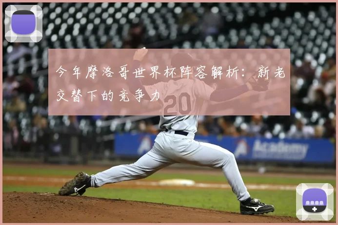 今年摩洛哥世界杯阵容解析：新老交替下的竞争力