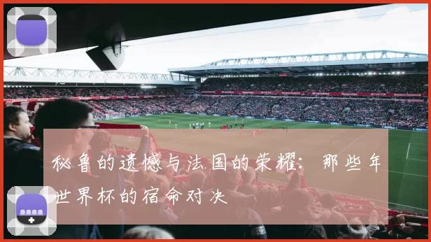 秘鲁的遗憾与法国的荣耀:那些年世界杯的宿命对决