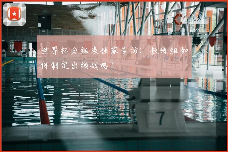 世界杯分组表独家专访：教练组如何制定出线战略？