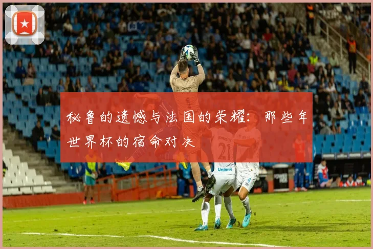 秘鲁的遗憾与法国的荣耀：那些年世界杯的宿命对决