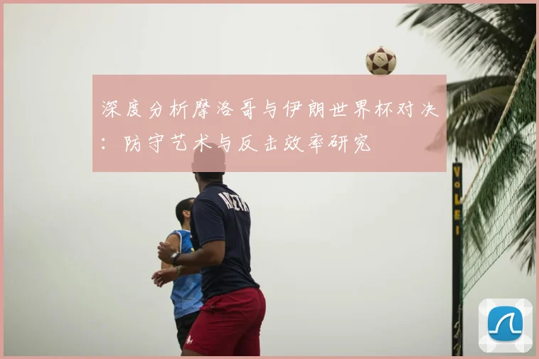 深度分析摩洛哥与伊朗世界杯对决：防守艺术与反击效率研究