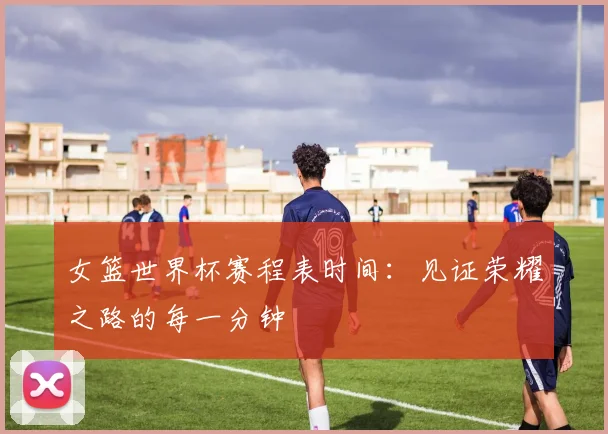 女篮世界杯赛程表时间:见证荣耀之路的每一分钟