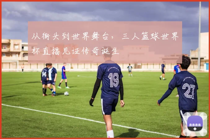 从街头到世界舞台，三人篮球世界杯直播见证传奇诞生