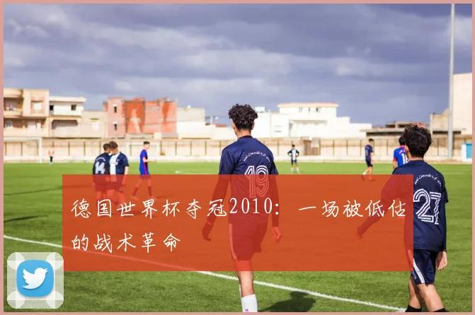 德国世界杯夺冠2010：一场被低估的战术革命