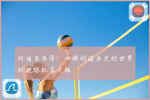 对话克洛泽：回顾创造历史的世界杯进球纪录之路