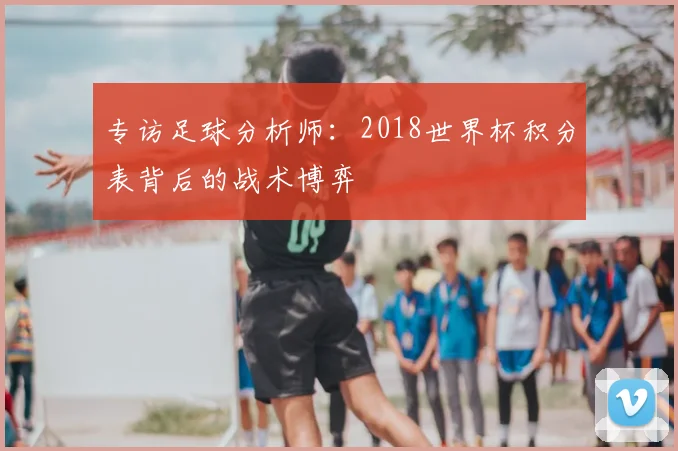 专访足球分析师:2018世界杯积分表背后的战术博弈