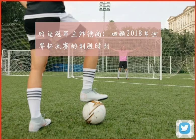 对话冠军主帅德尚：回顾2018年世界杯决赛的制胜时刻