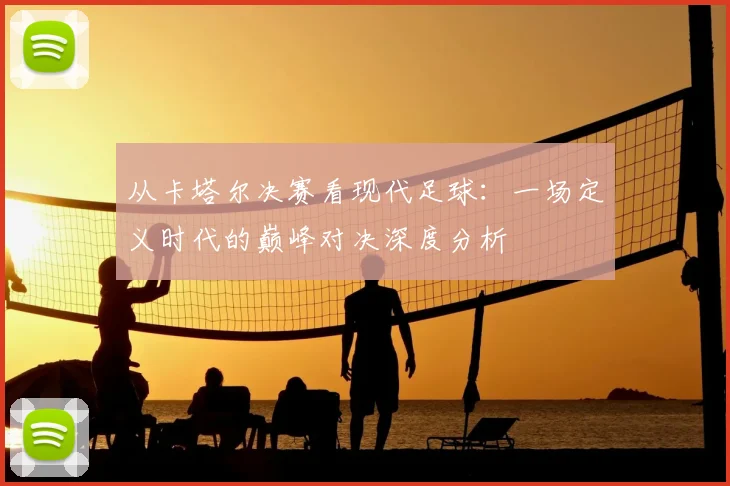 从卡塔尔决赛看现代足球：一场定义时代的巅峰对决深度分析