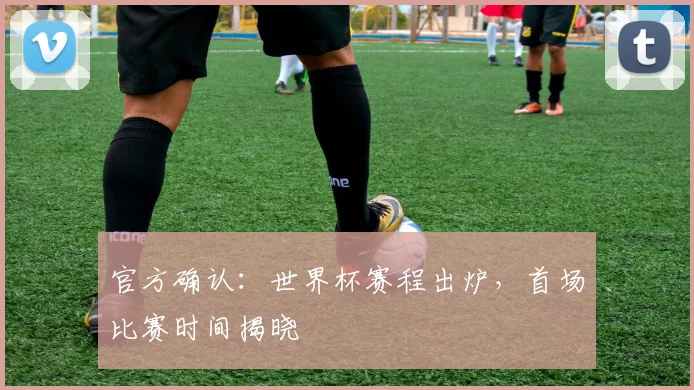 官方确认：世界杯赛程出炉，首场比赛时间揭晓