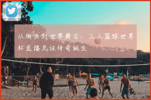 从街头到世界舞台，三人篮球世界杯直播见证传奇诞生