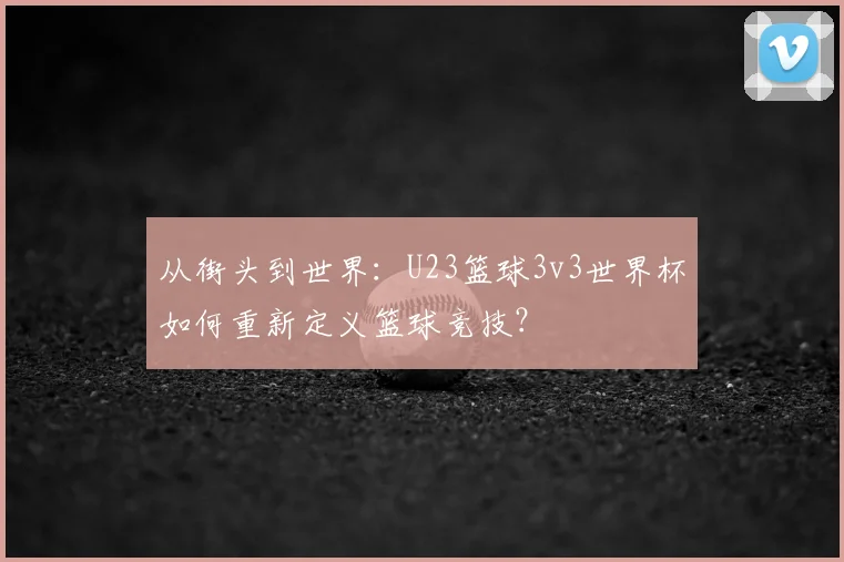 从街头到世界：U23篮球3v3世界杯如何重新定义篮球竞技？