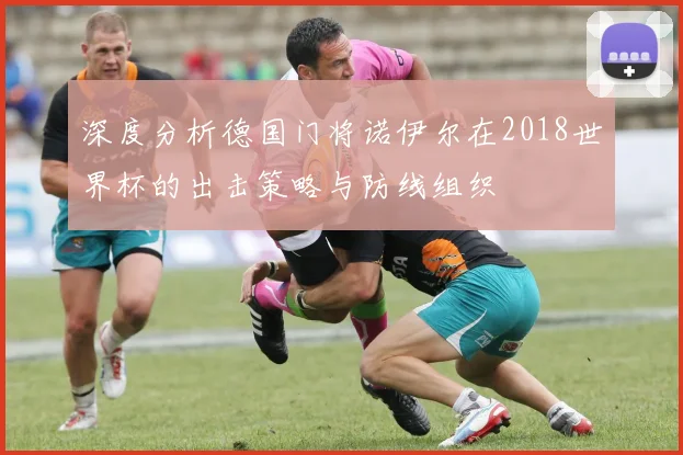 深度分析德国门将诺伊尔在2018世界杯的出击策略与防线组织