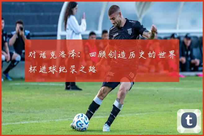 对话克洛泽：回顾创造历史的世界杯进球纪录之路