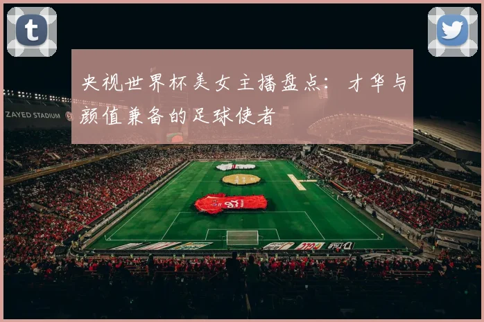 央视世界杯美女主播盘点：才华与颜值兼备的足球使者