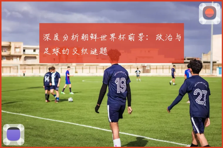 深度分析朝鲜世界杯前景：政治与足球的交织谜题